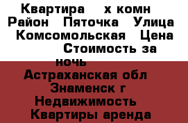 Квартира 2 -х комн › Район ­ Пяточка › Улица ­ Комсомольская › Цена ­ 500 › Стоимость за ночь ­ 500 - Астраханская обл., Знаменск г. Недвижимость » Квартиры аренда посуточно   . Астраханская обл.,Знаменск г.